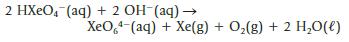 2 HXeO4 (aq) + 2 OH-(aq)  XeO.*-(aq) + Xe(g) + Oz(g) + 2 H,O(l)