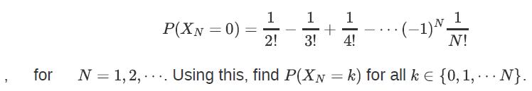 P(XN = 0) - 1 11 + 3! 4! 2!  (-1)^_1 N! for N = 1,2,.... Using this, find P(XN = k) for all k = {0, 1,... N}.