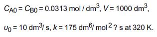 CAO = CBO = 0.0313 mol/dm, V = 1000 dm, Vo = 10 dm/s, k = 175 dm mol 2 ? s at 320 K.