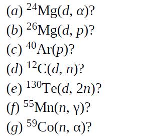(a) 24Mg(d, a)? (b) 26Mg(d,p)? 40 (c) 4 Ar(p)? (d) C(d, n)? (e) 130 Te(d, 2n)? (f) 55Mn(n, y)? (g) 5 Co(n,