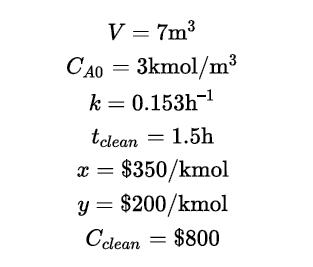 V = 7m CA0 = 3kmol/m k = 0.153h- tclean = 1.5h x = $350/kmol y = $200/kmol Cclean = $800