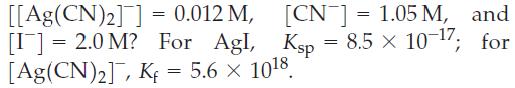 [CN] = 1.05 M, and Ksp = 8.5  10-7; x for [[Ag(CN)2]]= 0.012 M, [I] = 2.0 M? For Agl, [Ag(CN)], Kf = 5.6 x