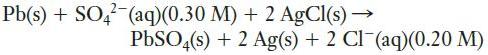 Pb(s) + SO4- (aq)(0.30 M) + 2 AgCl(s)  PbSO4(s) + 2 Ag(s) + 2 Cl(aq)(0.20 M)