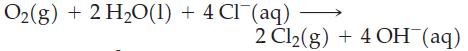 Oz(g) +2H,O(1) +4CT (aq) 2 Cl(g) + 4 OH(aq)