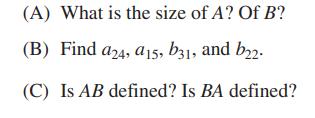 (A) What is the size of A? Of B? (B) Find a24, a15, b31, and b22. (C) Is AB defined? Is BA defined?