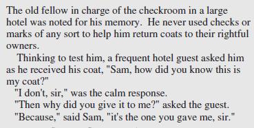 The old fellow in charge of the checkroom in a large hotel was noted for his memory. He never used checks or