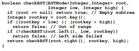 boolean checkBST (BSTNode root, Integer low, Integer high) { } if (root == null) return true; // Empty