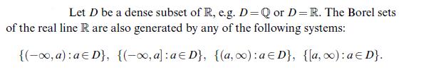 Let D be a dense subset of R, e.g. D = Q or D= R. The Borel sets of the real line R are also generated by any