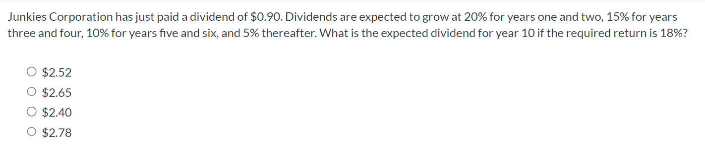 Junkies Corporation has just paid a dividend of $0.90. Dividends are expected to grow at 20% for years one