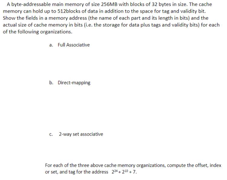 A byte-addressable main memory of size 256MB with blocks of 32 bytes in size. The cache memory can hold up to