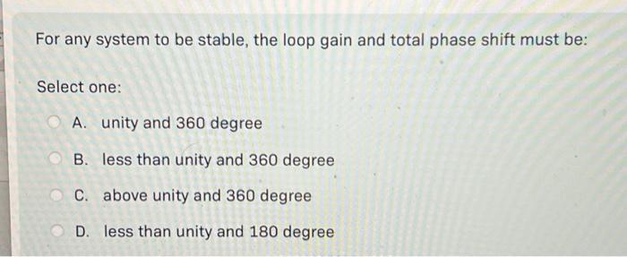 For any system to be stable, the loop gain and total phase shift must be: Select one: A. unity and 360 degree