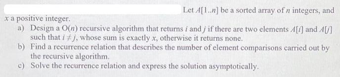Let A[1..n] be a sorted array of n integers, and x a positive integer. a) Design a O(n) recursive algorithm