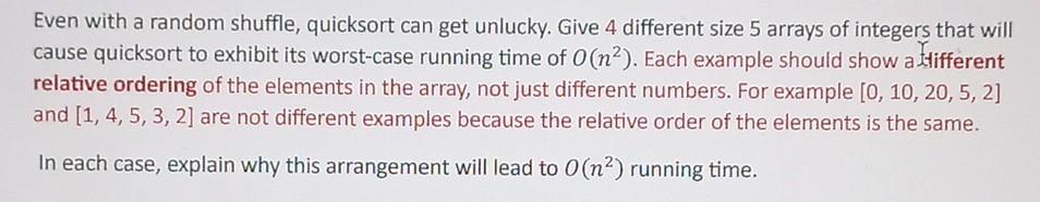 Even with a random shuffle, quicksort can get unlucky. Give 4 different size 5 arrays of integers that will