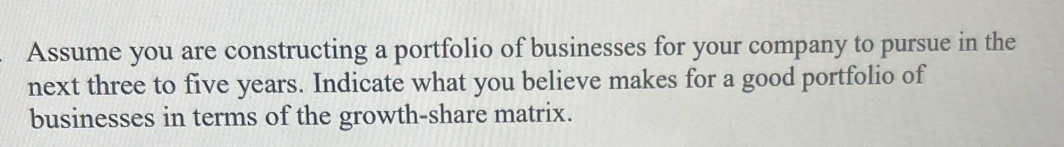 Assume you are constructing a portfolio of businesses for your company to pursue in the next three to five