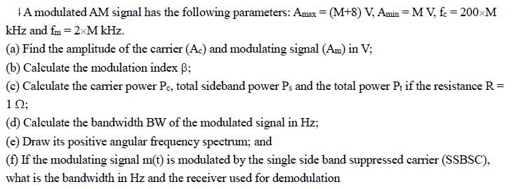 A modulated AM signal has the following parameters: Amax = (M+8) V, Amin = MV, fc = 200xM kHz and fm = 2xM