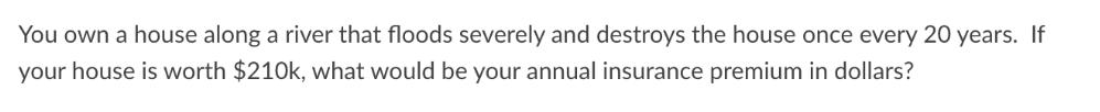 You own a house along a river that floods severely and destroys the house once every 20 years. If your house