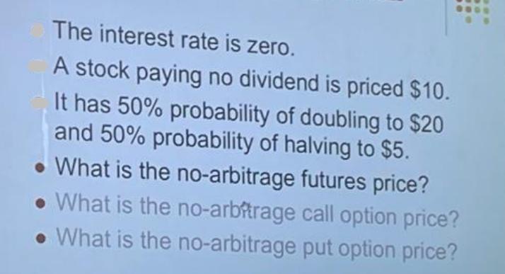The interest rate is zero. A stock paying no dividend is priced $10. It has 50% probability of doubling to