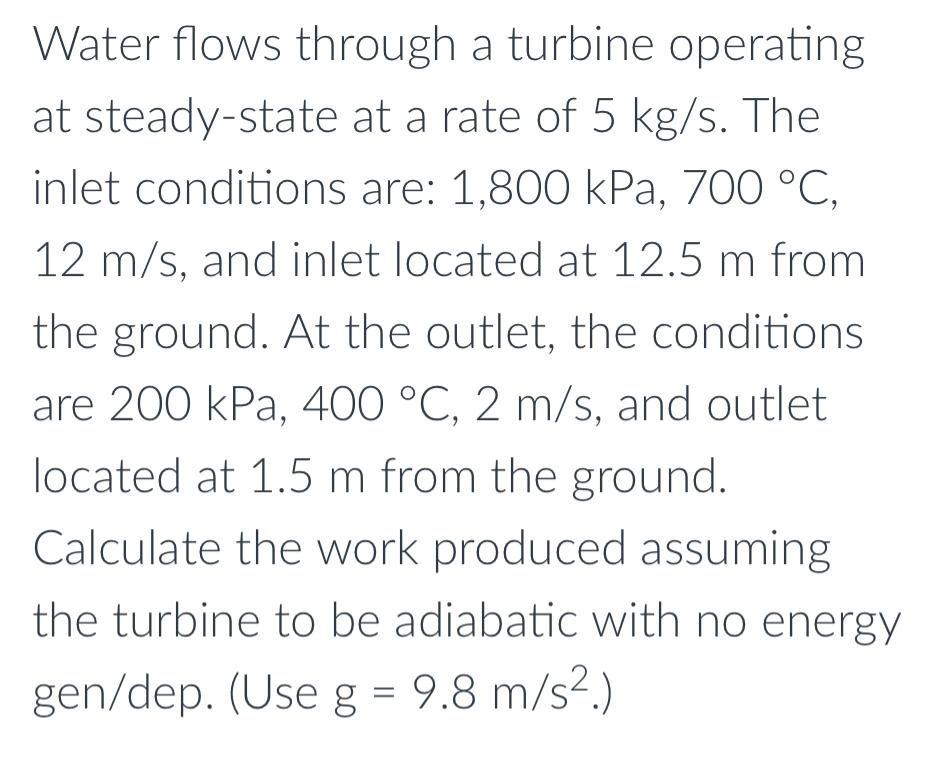 Water flows through a turbine operating at steady-state at a rate of 5 kg/s. The inlet conditions are: 1,800
