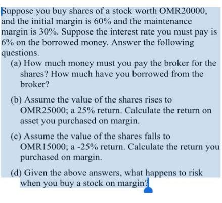 Suppose you buy shares of a stock worth OMR20000, and the initial margin is 60% and the maintenance margin is