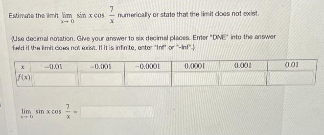 7 Estimate the limit lim sin x cos x-0 X f(x) (Use decimal notation. Give your answer to six decimal places.
