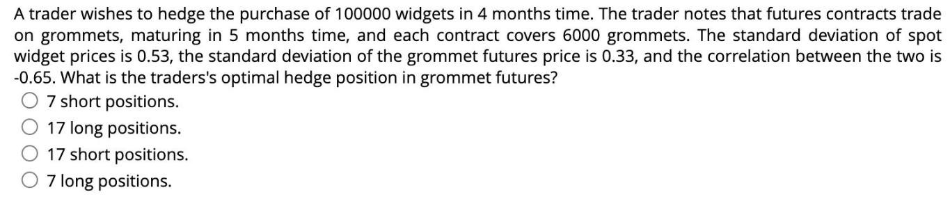 A trader wishes to hedge the purchase of 100000 widgets in 4 months time. The trader notes that futures