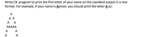 Write C# program to print the first letter of your name on the standard output in a nice format. For example,