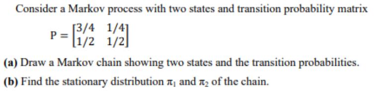 Consider a Markov process with two states and transition probability matrix [3/4 1/4] P = [1/2 1/2] (a) Draw