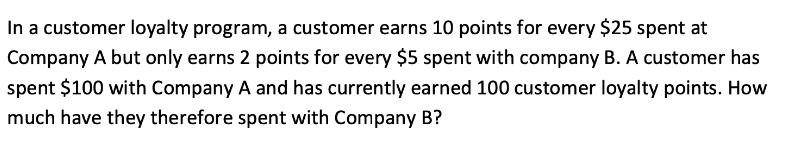 In a customer loyalty program, a customer earns 10 points for every $25 spent at Company A but only earns 2