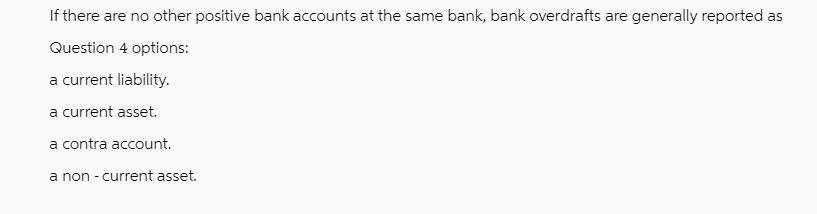 If there are no other positive bank accounts at the same bank, bank overdrafts are generally reported as