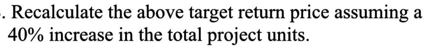 -. Recalculate the above target return price assuming a 40% increase in the total project units.
