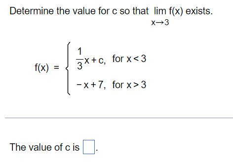 Determine the value for c so that lim f(x) exists. X-3 f(x) 1 3x+c, for x <3 -x+7, for x>3 The value of c is