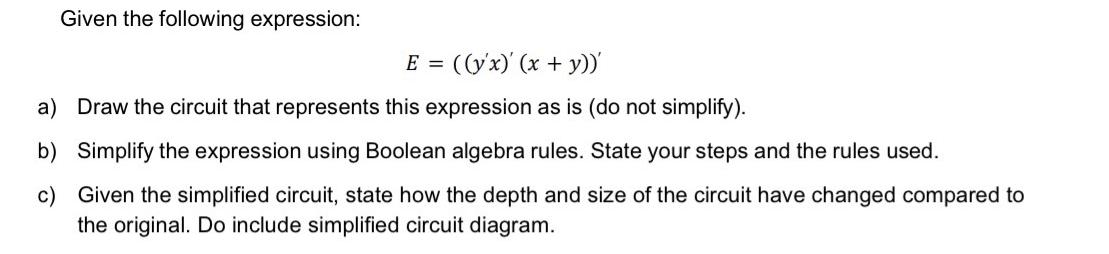 Given the following expression: E = ((y'x) (x + y))' a) Draw the circuit that represents this expression as