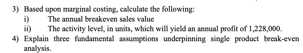 3) Based upon marginal costing, calculate the following: The annual breakeven sales value i) ii) The activity