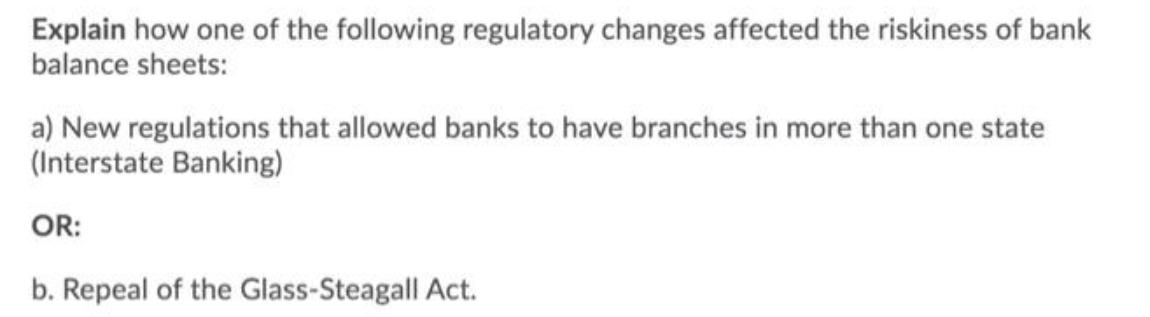 Explain how one of the following regulatory changes affected the riskiness of bank balance sheets: a) New