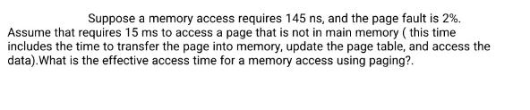 Suppose a memory access requires 145 ns, and the page fault is 2%. Assume that requires 15 ms to access a