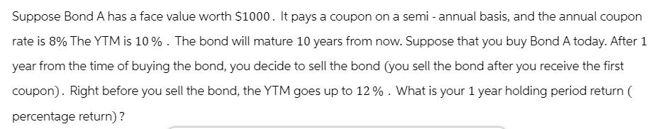 Suppose Bond A has a face value worth $1000. It pays a coupon on a semi-annual basis, and the annual coupon