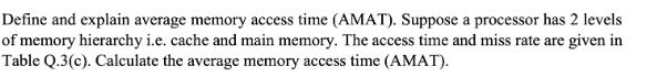 Define and explain average memory access time (AMAT). Suppose a processor has 2 levels of memory hierarchy