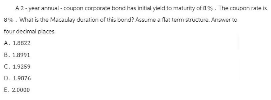 A 2-year annual - coupon corporate bond has initial yield to maturity of 8%. The coupon rate is 8%. What is