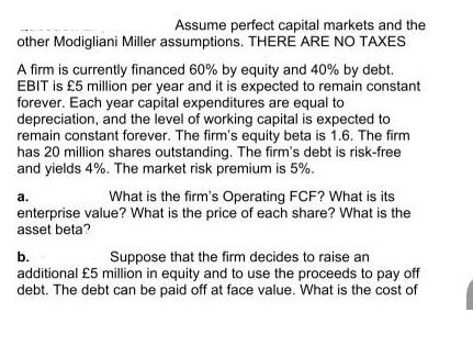Assume perfect capital markets and the other Modigliani Miller assumptions. THERE ARE NO TAXES A firm is
