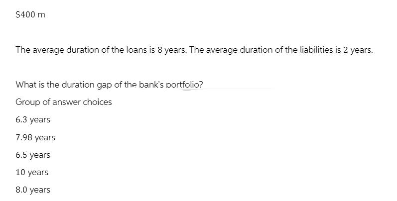 $400 m The average duration of the loans is 8 years. The average duration of the liabilities is 2 years. What