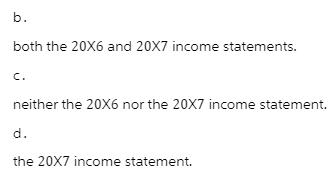 b. both the 20X6 and 20X7 income statements. C. neither the 20X6 nor the 20X7 income statement. d. the 20X7