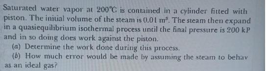 Saturated water vapor at 200C is contained in a cylinder fitted with piston. The initial volume of the steam