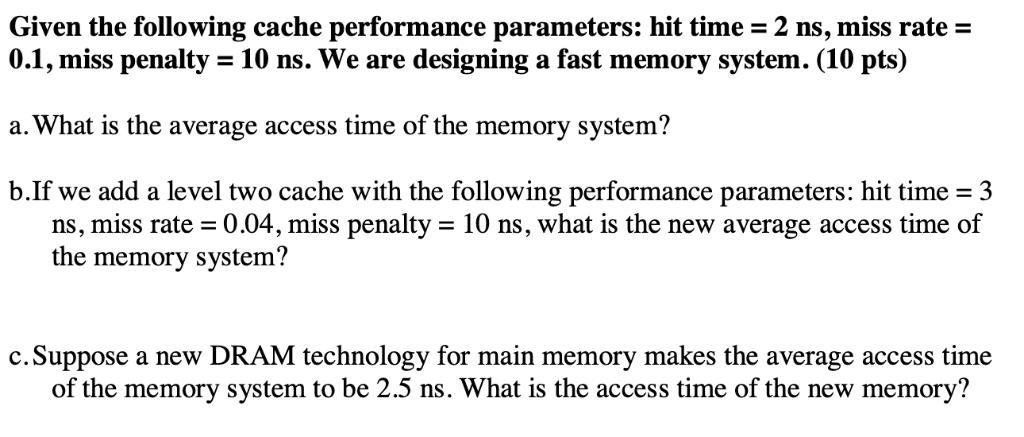 Given the following cache performance parameters: hit time = 2 ns, miss rate = 0.1, miss penalty = 10 ns. We