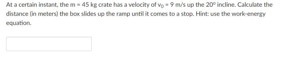 At a certain instant, the m = 45 kg crate has a velocity of vo = 9 m/s up the 20 incline. Calculate the