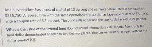 An unlevered firm has a cost of capital of 10 percent and earnings before interest and taxes of $855,750. A