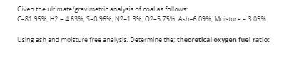 Given the ultimate/gravimetric analysis of coal as follows: C=81.95%, H2 = 4.63 %, S-0.96 %, N2=1.3%,