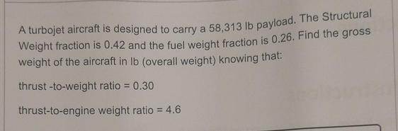 A turbojet aircraft is designed to carry a 58,313 lb payload. The Structural Weight fraction is 0.42 and the