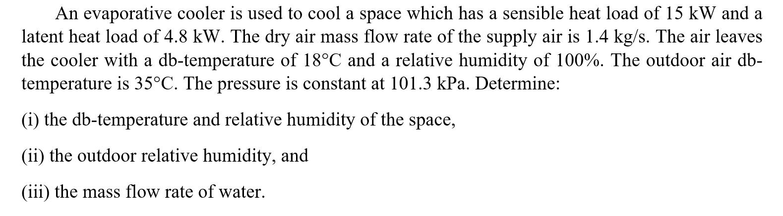 An evaporative cooler is used to cool a space which has a sensible heat load of 15 kW and a latent heat load