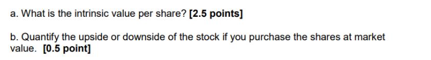 a. What is the intrinsic value per share? [2.5 points] b. Quantify the upside or downside of the stock if you