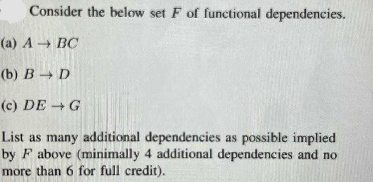 Consider the below set F of functional dependencies. (a) A  BC (b) B D (c) DE  G List as many additional